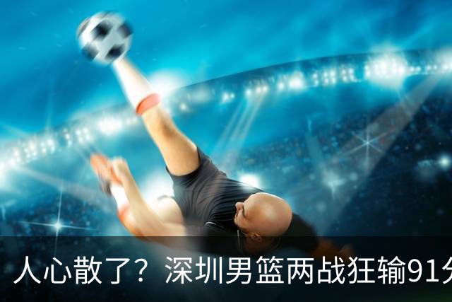 人心散了？深圳男篮两战狂输91分惹争议，顾全难逃帅位危机