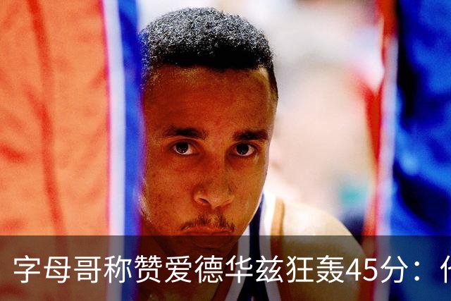字母哥称赞爱德华兹狂轰45分：他把我们打到泄气