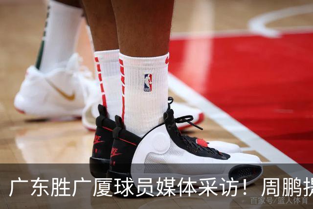 广东胜广厦球员媒体采访！周鹏提攻守提升，胡明轩自曝膝盖伤情！