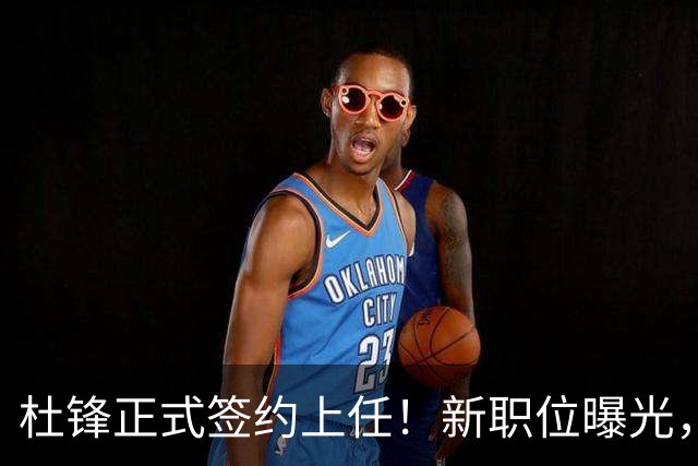 杜锋正式签约上任！新职位曝光，携手昔日对手，薪资报酬首次公开