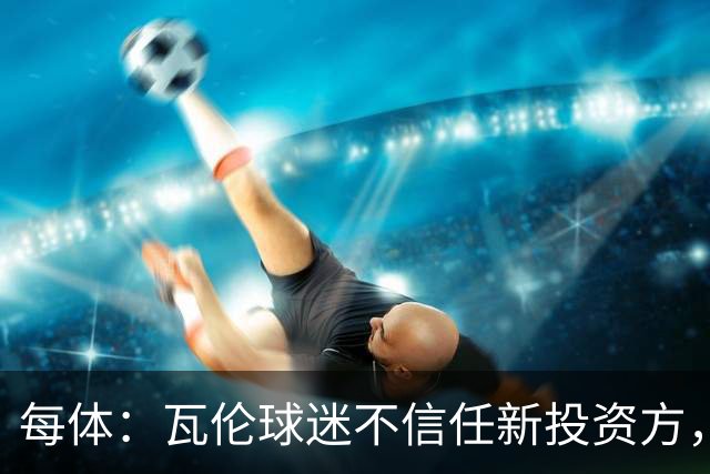 每体：瓦伦球迷不信任新投资方，呼吁解释交易条件