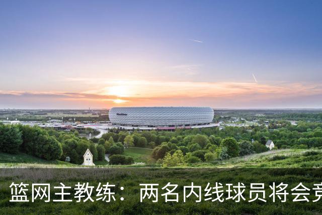 篮网主教练：两名内线球员将会竞争先发位置，希望他们能互相促进