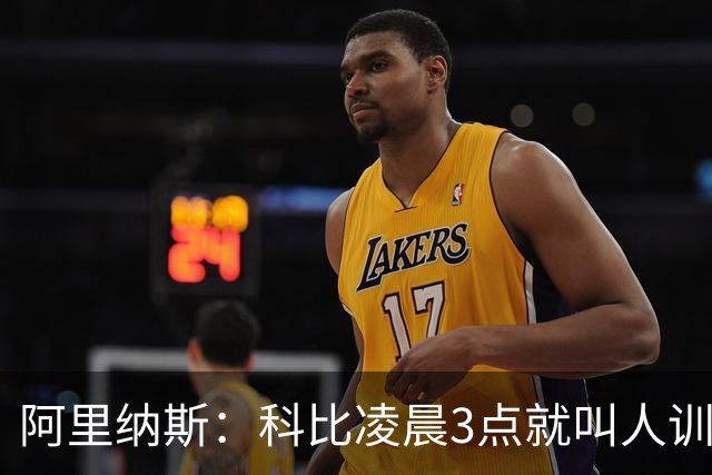 阿里纳斯：科比凌晨3点就叫人训练 老詹7点比赛下午2点已到球馆