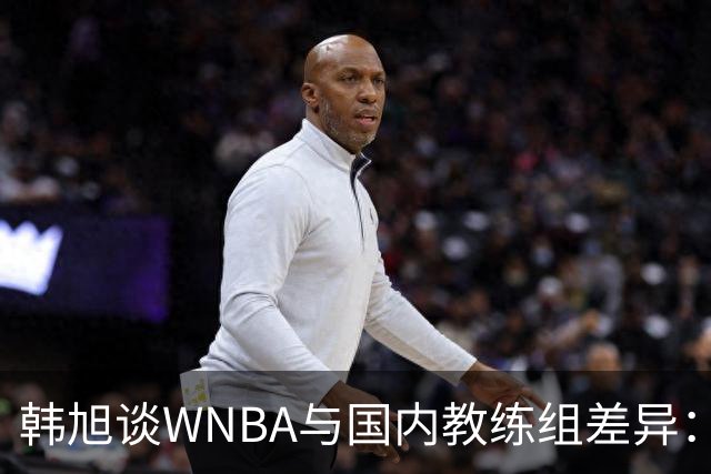 韩旭谈WNBA与国内教练组差异：那边分工明确，国内基本一主两助