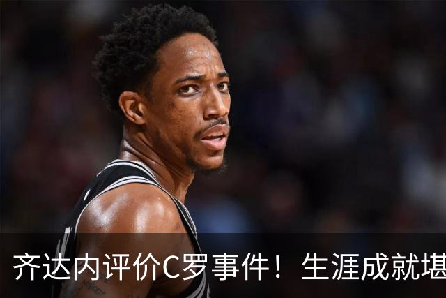齐达内评价C罗事件！生涯成就堪称卓越，永远对他心怀敬重