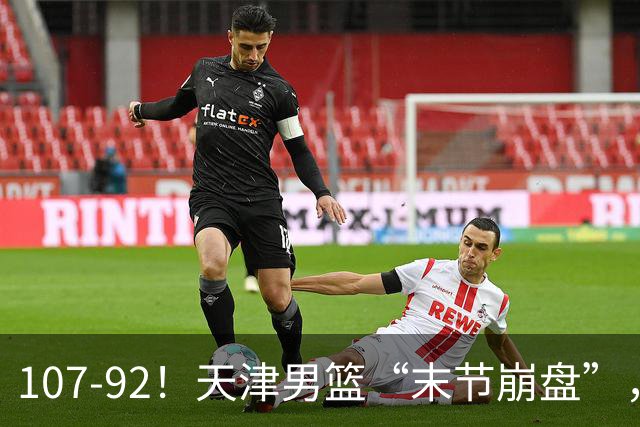 107-92！天津男篮“末节崩盘”，新疆队“多点开花”，齐麟22分