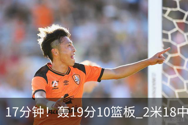 17分钟！轰19分10篮板 2米18中锋让广东队很羡慕