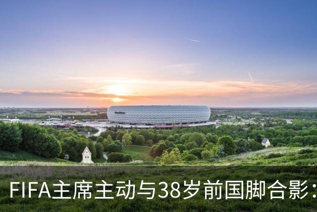 FIFA主席主动与38岁前国脚合影：我特别希望中国男足能进世界杯